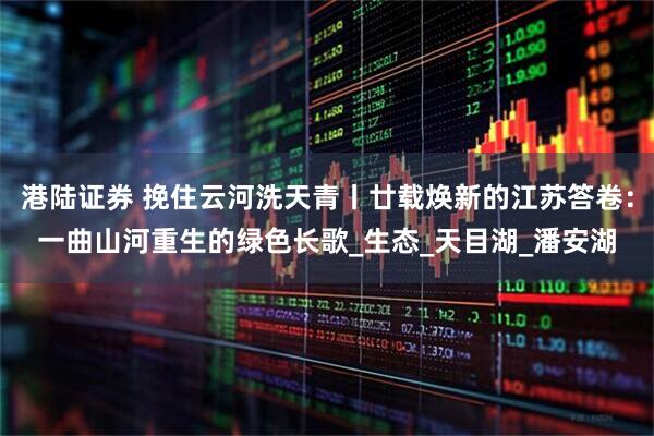 港陆证券 挽住云河洗天青丨廿载焕新的江苏答卷：一曲山河重生的绿色长歌_生态_天目湖_潘安湖