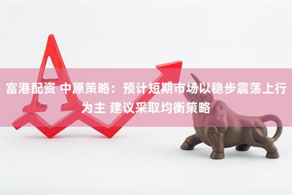 富港配资 中原策略：预计短期市场以稳步震荡上行为主 建议采取均衡策略
