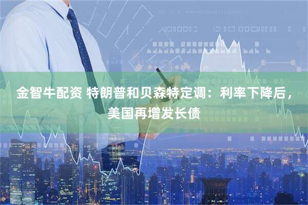 金智牛配资 特朗普和贝森特定调：利率下降后，美国再增发长债