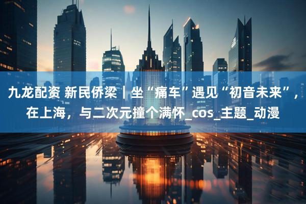 九龙配资 新民侨梁｜坐“痛车”遇见“初音未来”，在上海，与二次元撞个满怀_cos_主题_动漫