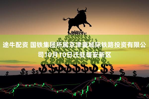 途牛配资 国铁集团所属京津冀城际铁路投资有限公司10月10日迁驻雄安新区