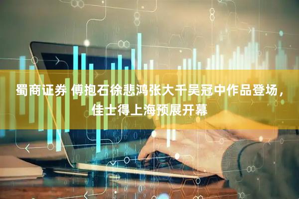 蜀商证券 傅抱石徐悲鸿张大千吴冠中作品登场，佳士得上海预展开幕