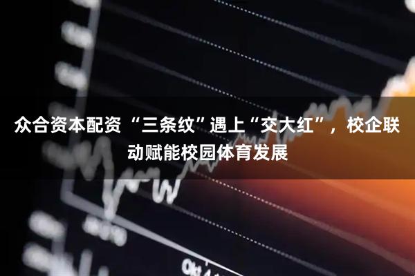 众合资本配资 “三条纹”遇上“交大红”，校企联动赋能校园体育发展