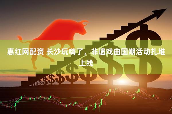 惠红网配资 长沙玩嗨了，非遗戏曲国潮活动扎堆上线
