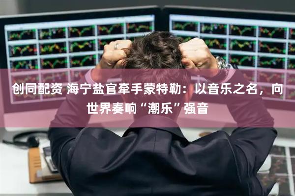 创同配资 海宁盐官牵手蒙特勒：以音乐之名，向世界奏响“潮乐”强音